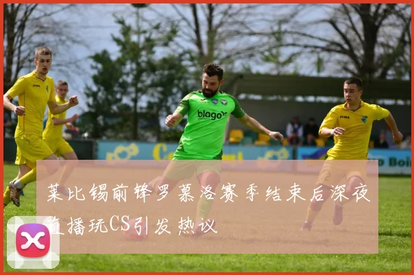 莱比锡前锋罗慕洛赛季结束后深夜直播玩CS引发热议