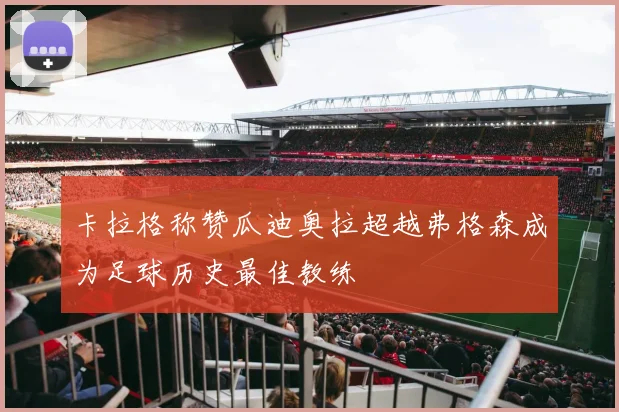 卡拉格称赞瓜迪奥拉超越弗格森成为足球历史最佳教练
