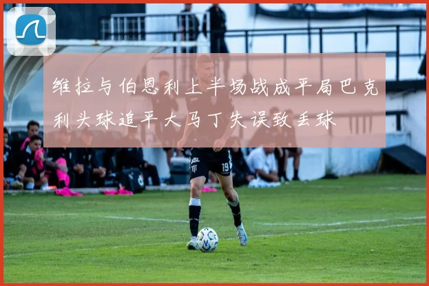 维拉与伯恩利上半场战成平局巴克利头球追平大马丁失误致丢球