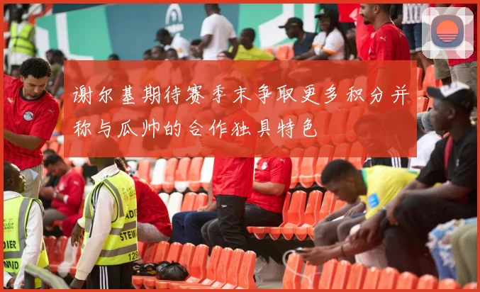 谢尔基期待赛季末争取更多积分并称与瓜帅的合作独具特色