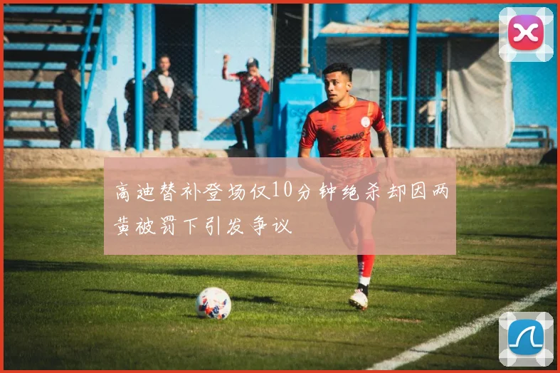 高迪替补登场仅10分钟绝杀却因两黄被罚下引发争议