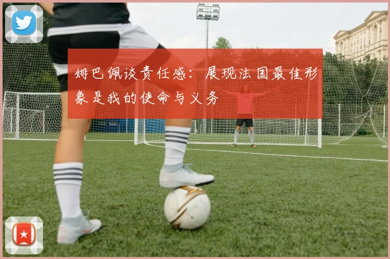 姆巴佩谈责任感：展现法国最佳形象是我的使命与义务