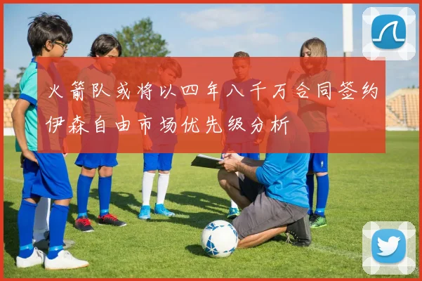 火箭队或将以四年八千万合同签约伊森自由市场优先级分析