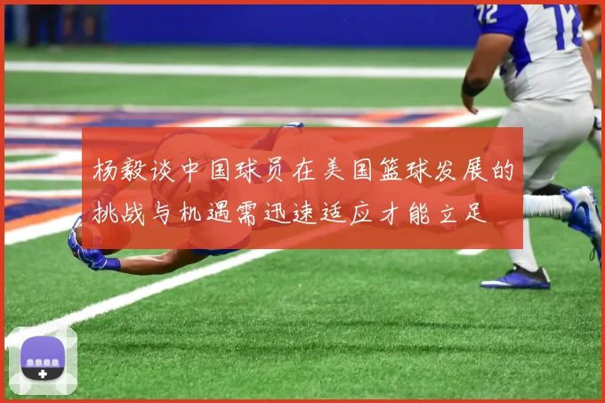 杨毅谈中国球员在美国篮球发展的挑战与机遇需迅速适应才能立足