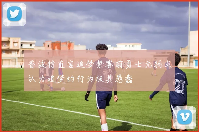 香波特直言追梦禁赛前勇士无弱点认为追梦的行为极其愚蠢