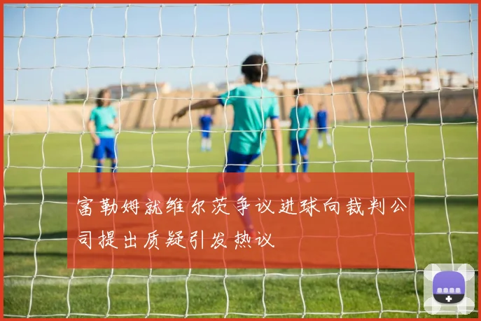 富勒姆就维尔茨争议进球向裁判公司提出质疑引发热议