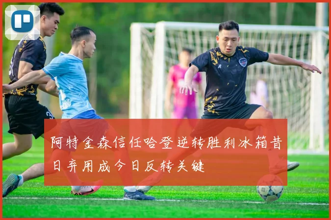 阿特金森信任哈登逆转胜利冰箱昔日弃用成今日反转关键