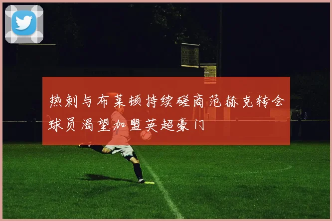 热刺与布莱顿持续磋商范赫克转会球员渴望加盟英超豪门