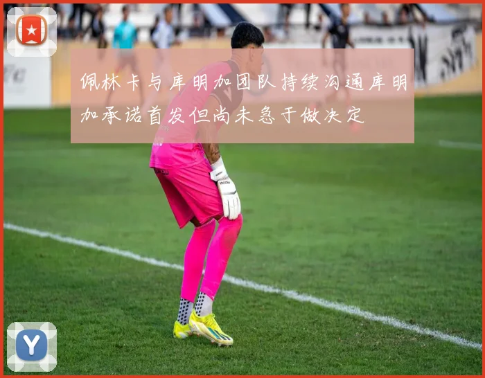 佩林卡与库明加团队持续沟通库明加承诺首发但尚未急于做决定