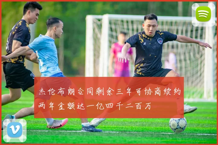 杰伦布朗合同剩余三年可协商续约两年金额达一亿四千二百万