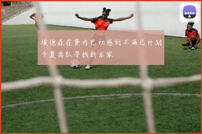 埃德森在费内巴切感到不满已计划今夏离队寻找新东家