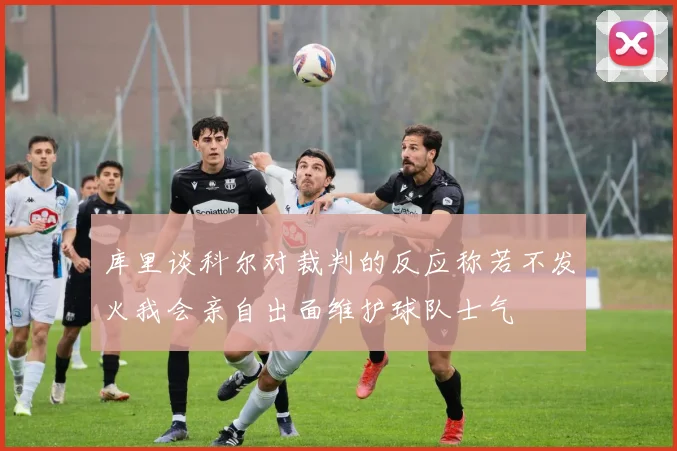 库里谈科尔对裁判的反应称若不发火我会亲自出面维护球队士气