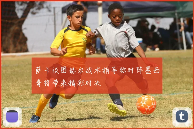 萨卡谈图赫尔战术指导称对阵墨西哥将带来精彩对决