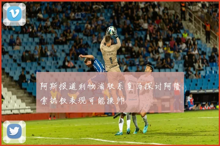 阿斯报道利物浦联系皇马探讨阿隆索执教表现可能换帅