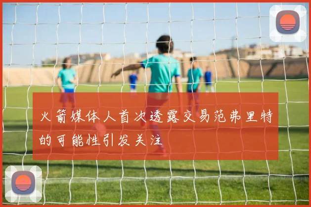 火箭媒体人首次透露交易范弗里特的可能性引发关注