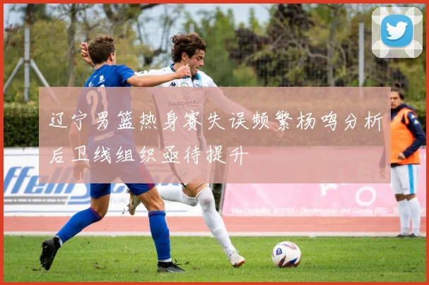 辽宁男篮热身赛失误频繁杨鸣分析后卫线组织亟待提升