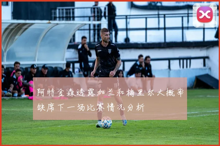 阿特金森透露加兰和梅里尔大概率缺席下一场比赛情况分析