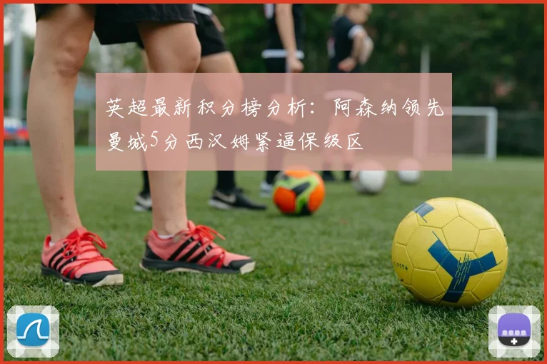 英超最新积分榜分析：阿森纳领先曼城5分西汉姆紧逼保级区