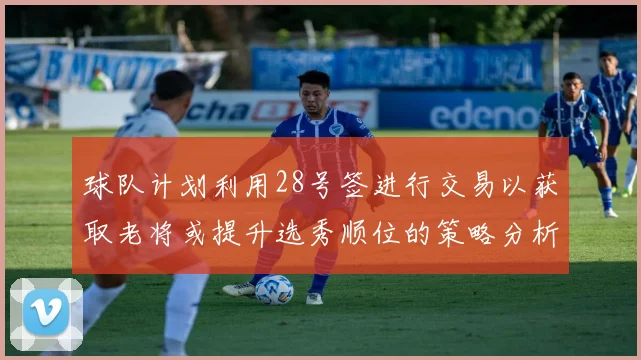 球队计划利用28号签进行交易以获取老将或提升选秀顺位的策略分析