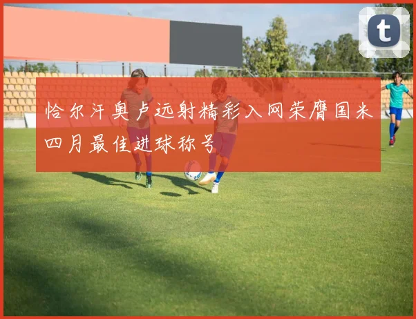 恰尔汗奥卢远射精彩入网荣膺国米四月最佳进球称号