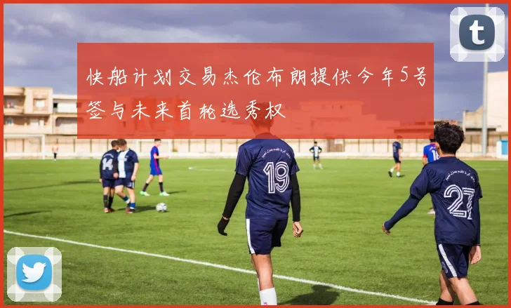 快船计划交易杰伦布朗提供今年5号签与未来首轮选秀权