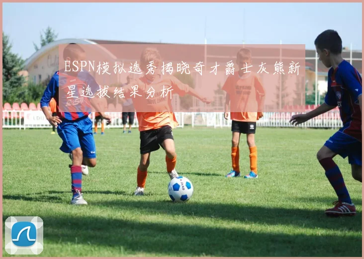 ESPN模拟选秀揭晓奇才爵士灰熊新星选拔结果分析