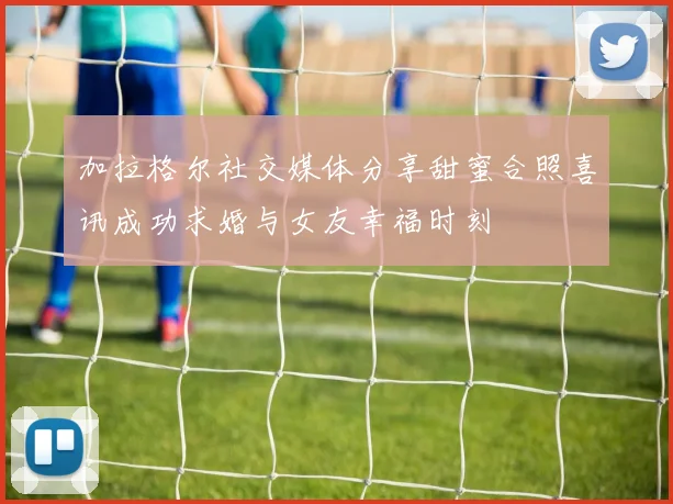 加拉格尔社交媒体分享甜蜜合照喜讯成功求婚与女友幸福时刻