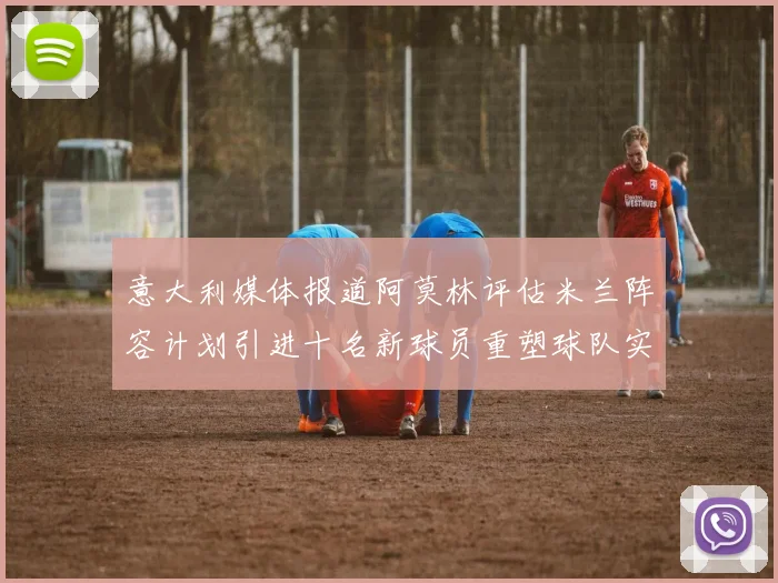意大利媒体报道阿莫林评估米兰阵容计划引进十名新球员重塑球队实力