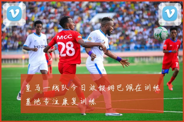 皇马一线队今日放假姆巴佩在训练基地专注康复训练