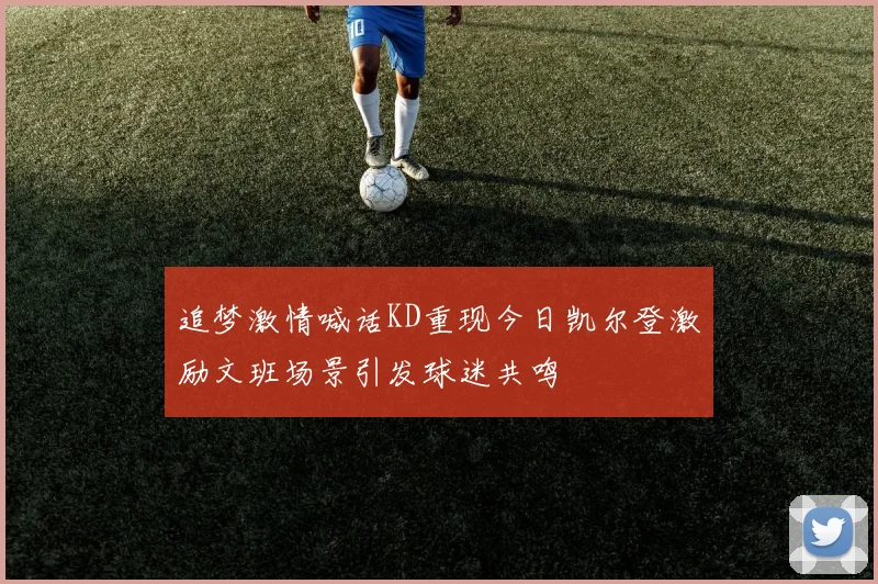 追梦激情喊话KD重现今日凯尔登激励文班场景引发球迷共鸣