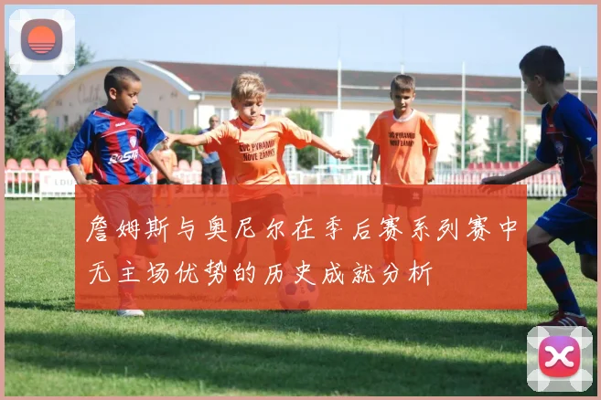 詹姆斯与奥尼尔在季后赛系列赛中无主场优势的历史成就分析