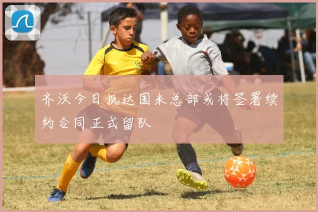齐沃今日抵达国米总部或将签署续约合同正式留队