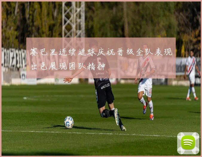 赛巴里连续进球庆祝晋级全队表现出色展现团队精神