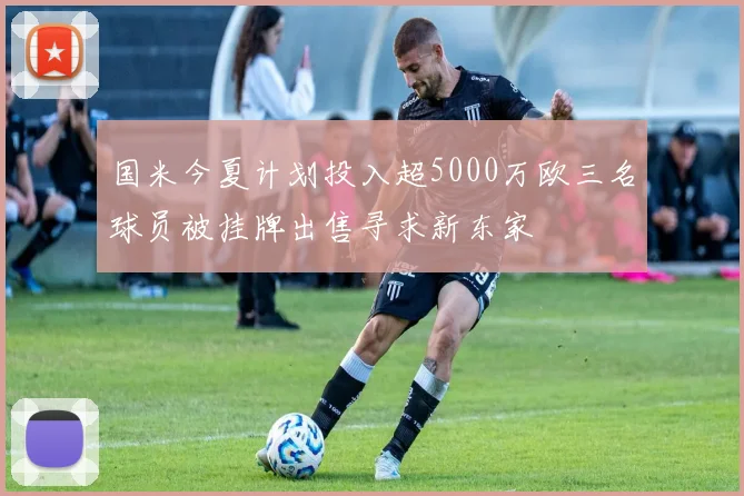 国米今夏计划投入超5000万欧三名球员被挂牌出售寻求新东家